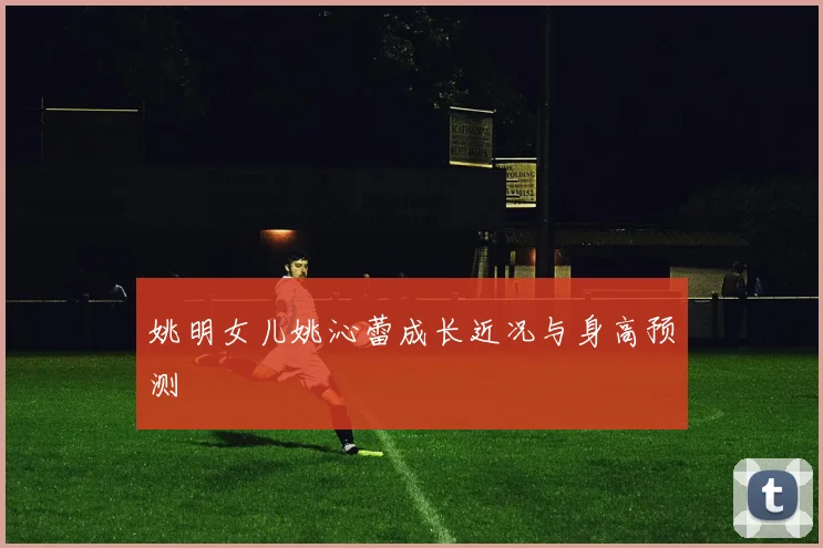 姚明女儿姚沁蕾成长近况与身高预测