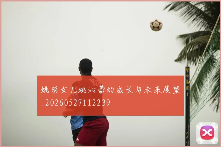 姚明女儿姚沁蕾的成长与未来展望_20260527112239